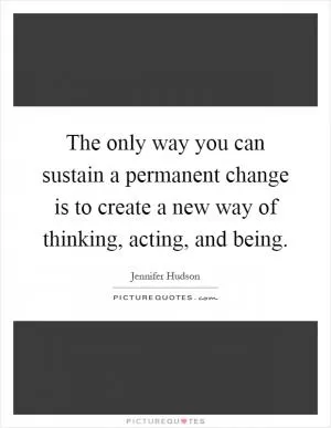 The only way you can sustain a permanent change is to create a new way of thinking, acting, and being Picture Quote #1
