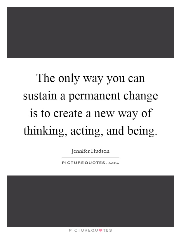 The only way you can sustain a permanent change is to create a new way of thinking, acting, and being Picture Quote #1