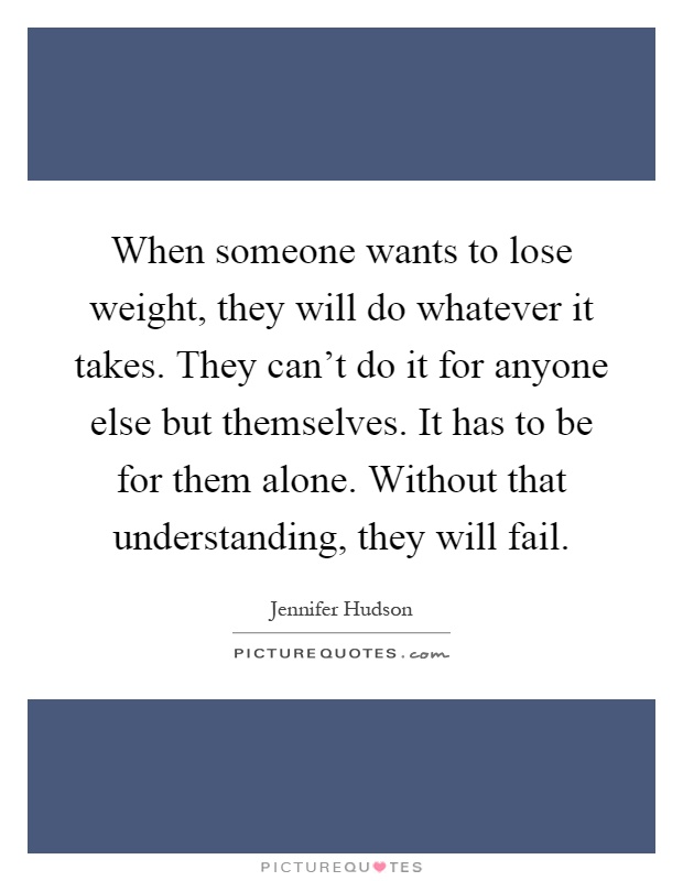When someone wants to lose weight, they will do whatever it takes. They can't do it for anyone else but themselves. It has to be for them alone. Without that understanding, they will fail Picture Quote #1