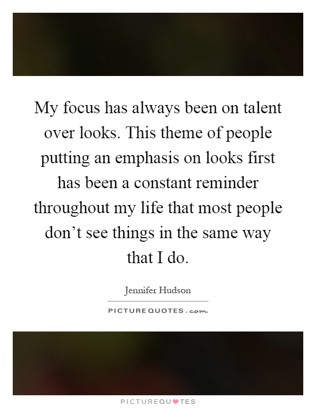 My focus has always been on talent over looks. This theme of people putting an emphasis on looks first has been a constant reminder throughout my life that most people don't see things in the same way that I do Picture Quote #1