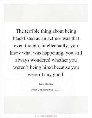 The terrible thing about being blacklisted as an actress was that even though, intellectually, you knew what was happening, you still always wondered whether you weren’t being hired because you weren’t any good Picture Quote #1