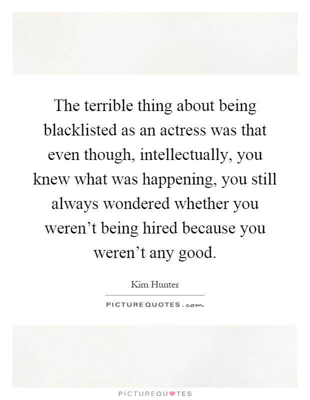 The terrible thing about being blacklisted as an actress was that even though, intellectually, you knew what was happening, you still always wondered whether you weren't being hired because you weren't any good Picture Quote #1