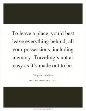 To leave a place, you’d best leave everything behind; all your possessions, including memory. Traveling’s not as easy as it’s made out to be Picture Quote #1