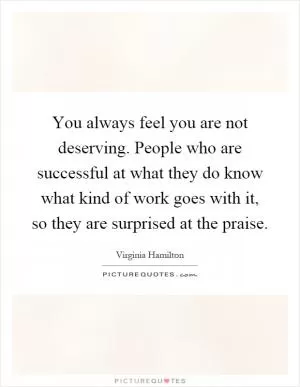 You always feel you are not deserving. People who are successful at what they do know what kind of work goes with it, so they are surprised at the praise Picture Quote #1