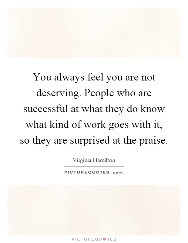 You always feel you are not deserving. People who are successful at what they do know what kind of work goes with it, so they are surprised at the praise Picture Quote #1
