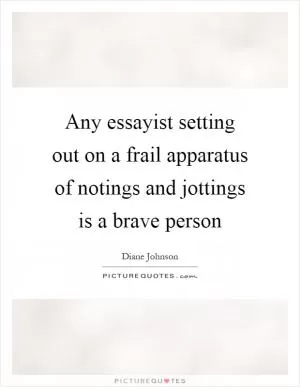 Any essayist setting out on a frail apparatus of notings and jottings is a brave person Picture Quote #1