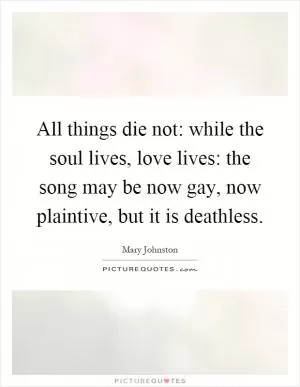 All things die not: while the soul lives, love lives: the song may be now gay, now plaintive, but it is deathless Picture Quote #1
