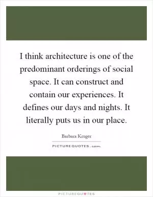 I think architecture is one of the predominant orderings of social space. It can construct and contain our experiences. It defines our days and nights. It literally puts us in our place Picture Quote #1