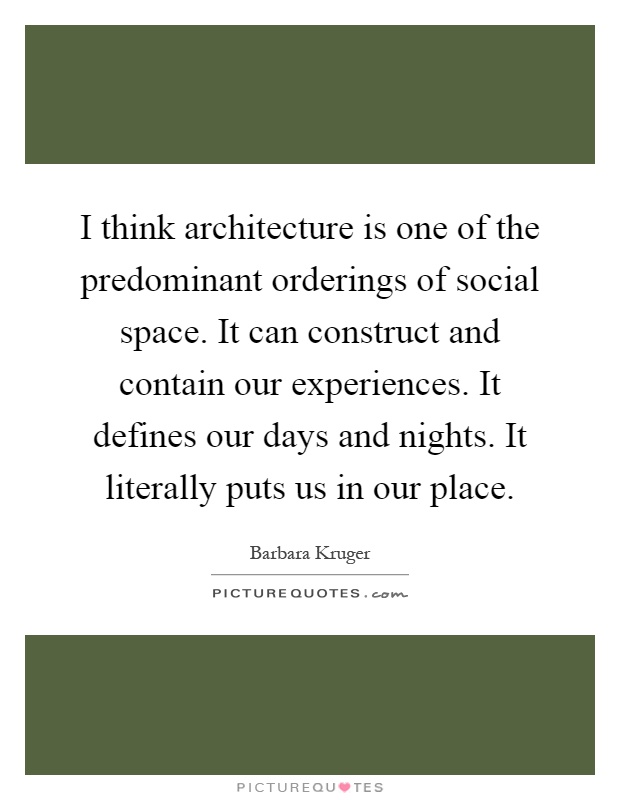 I think architecture is one of the predominant orderings of social space. It can construct and contain our experiences. It defines our days and nights. It literally puts us in our place Picture Quote #1