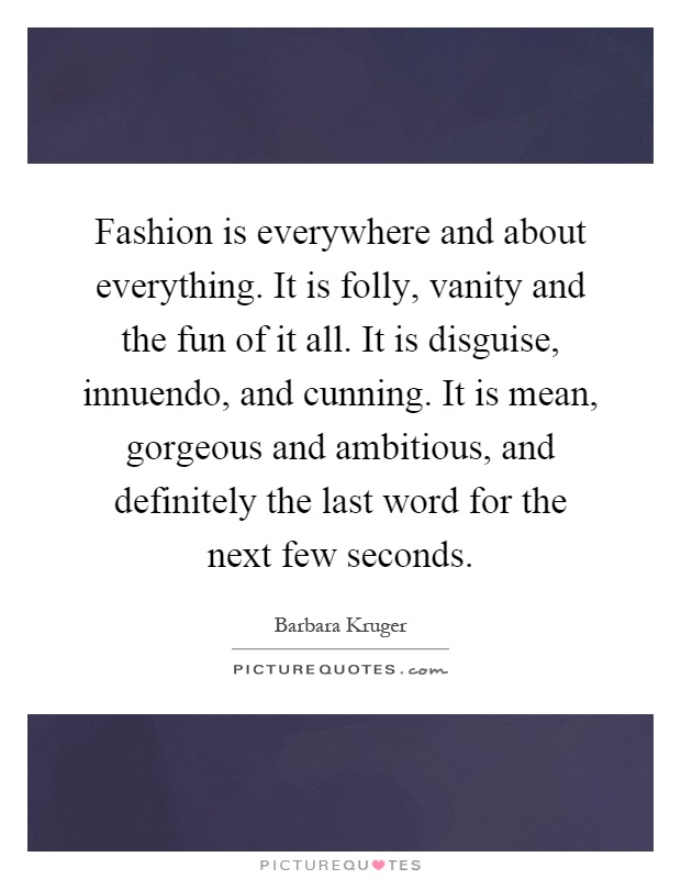 Fashion is everywhere and about everything. It is folly, vanity and the fun of it all. It is disguise, innuendo, and cunning. It is mean, gorgeous and ambitious, and definitely the last word for the next few seconds Picture Quote #1