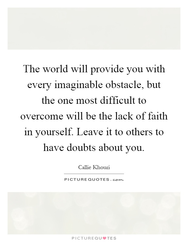 The world will provide you with every imaginable obstacle, but the one most difficult to overcome will be the lack of faith in yourself. Leave it to others to have doubts about you Picture Quote #1