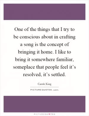 One of the things that I try to be conscious about in crafting a song is the concept of bringing it home. I like to bring it somewhere familiar, someplace that people feel it’s resolved, it’s settled Picture Quote #1