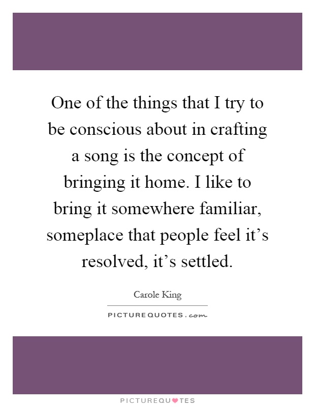 One of the things that I try to be conscious about in crafting a song is the concept of bringing it home. I like to bring it somewhere familiar, someplace that people feel it's resolved, it's settled Picture Quote #1