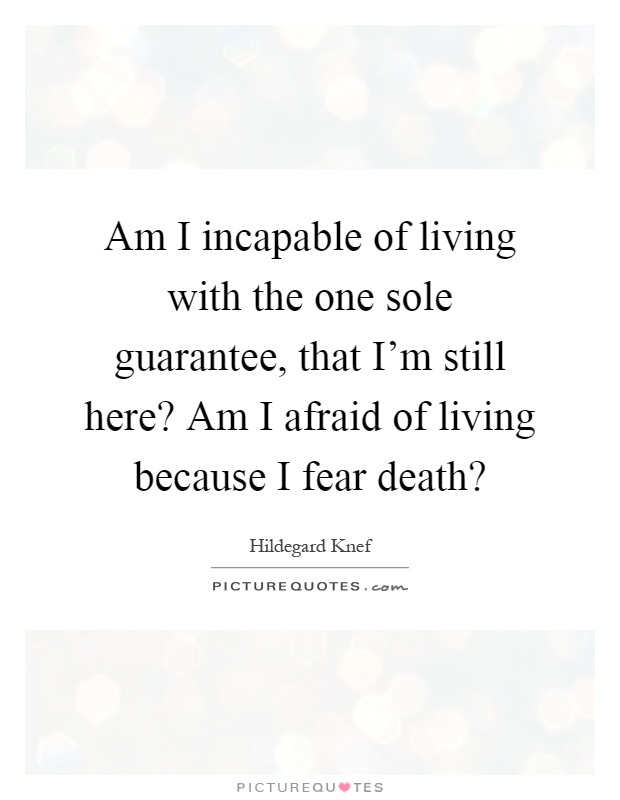 Am I incapable of living with the one sole guarantee, that I'm still here? Am I afraid of living because I fear death? Picture Quote #1