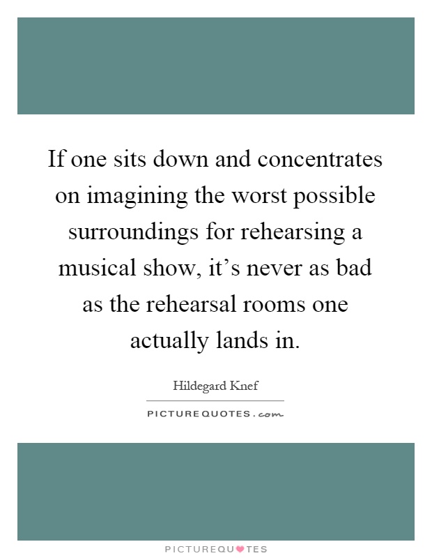 If one sits down and concentrates on imagining the worst possible surroundings for rehearsing a musical show, it's never as bad as the rehearsal rooms one actually lands in Picture Quote #1