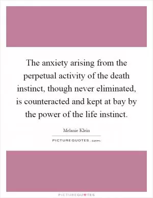 The anxiety arising from the perpetual activity of the death instinct, though never eliminated, is counteracted and kept at bay by the power of the life instinct Picture Quote #1