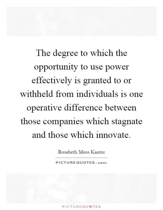The degree to which the opportunity to use power effectively is granted to or withheld from individuals is one operative difference between those companies which stagnate and those which innovate Picture Quote #1