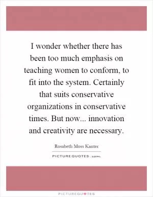 I wonder whether there has been too much emphasis on teaching women to conform, to fit into the system. Certainly that suits conservative organizations in conservative times. But now... innovation and creativity are necessary Picture Quote #1