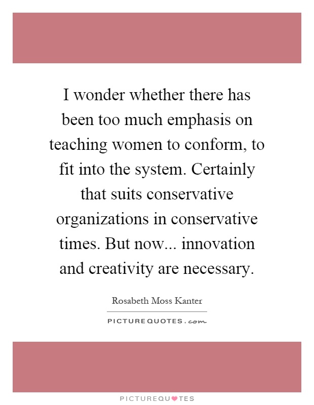 I wonder whether there has been too much emphasis on teaching women to conform, to fit into the system. Certainly that suits conservative organizations in conservative times. But now... innovation and creativity are necessary Picture Quote #1