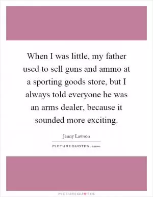 When I was little, my father used to sell guns and ammo at a sporting goods store, but I always told everyone he was an arms dealer, because it sounded more exciting Picture Quote #1