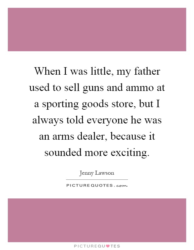 When I was little, my father used to sell guns and ammo at a sporting goods store, but I always told everyone he was an arms dealer, because it sounded more exciting Picture Quote #1