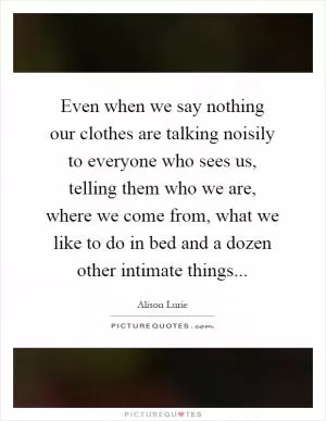 Even when we say nothing our clothes are talking noisily to everyone who sees us, telling them who we are, where we come from, what we like to do in bed and a dozen other intimate things Picture Quote #1
