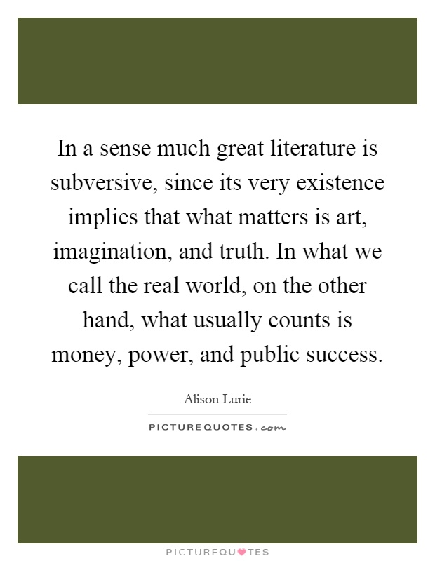 In a sense much great literature is subversive, since its very existence implies that what matters is art, imagination, and truth. In what we call the real world, on the other hand, what usually counts is money, power, and public success Picture Quote #1