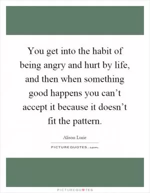 You get into the habit of being angry and hurt by life, and then when something good happens you can’t accept it because it doesn’t fit the pattern Picture Quote #1