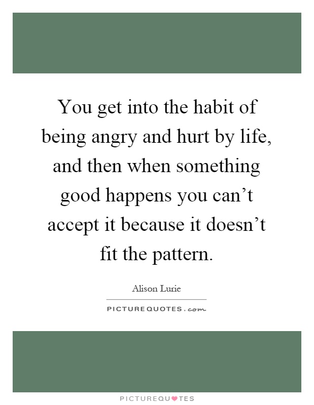 You get into the habit of being angry and hurt by life, and then when something good happens you can't accept it because it doesn't fit the pattern Picture Quote #1