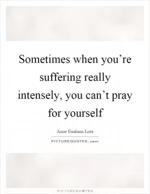 Sometimes when you’re suffering really intensely, you can’t pray for yourself Picture Quote #1