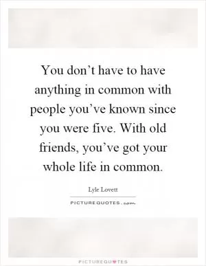 You don’t have to have anything in common with people you’ve known since you were five. With old friends, you’ve got your whole life in common Picture Quote #1