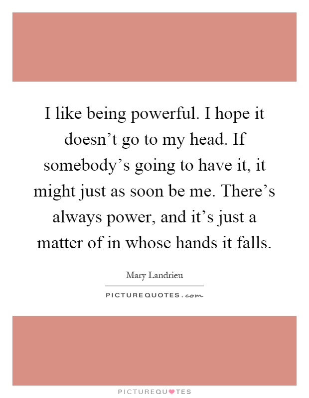 I like being powerful. I hope it doesn't go to my head. If somebody's going to have it, it might just as soon be me. There's always power, and it's just a matter of in whose hands it falls Picture Quote #1