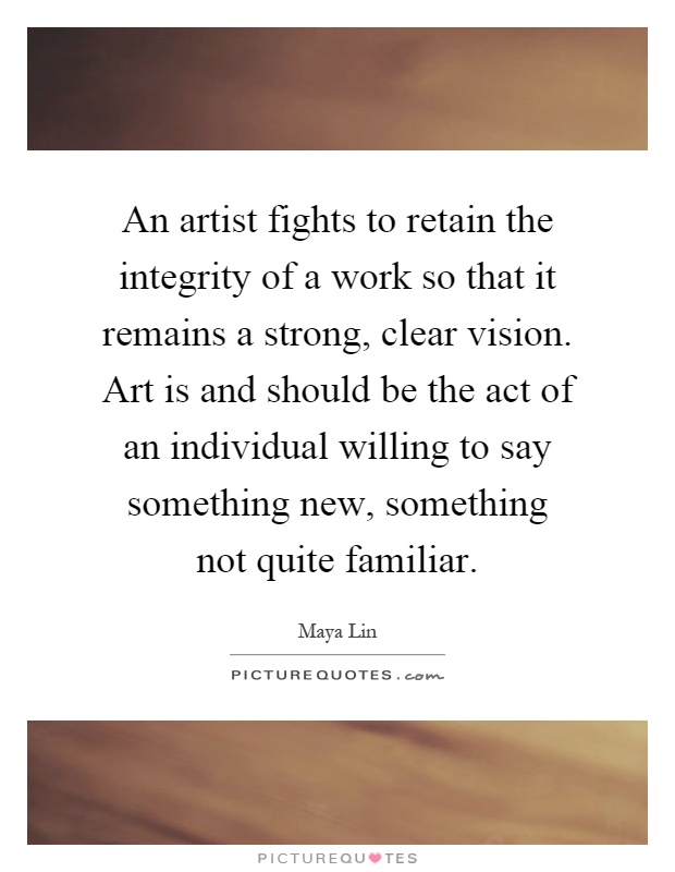 An artist fights to retain the integrity of a work so that it remains a strong, clear vision. Art is and should be the act of an individual willing to say something new, something not quite familiar Picture Quote #1