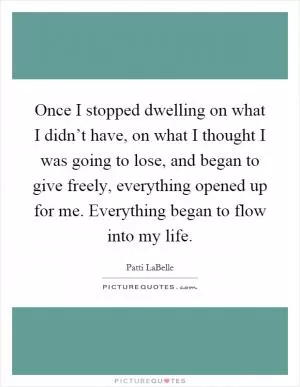 Once I stopped dwelling on what I didn’t have, on what I thought I was going to lose, and began to give freely, everything opened up for me. Everything began to flow into my life Picture Quote #1