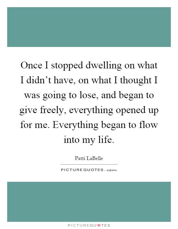 Once I stopped dwelling on what I didn't have, on what I thought I was going to lose, and began to give freely, everything opened up for me. Everything began to flow into my life Picture Quote #1