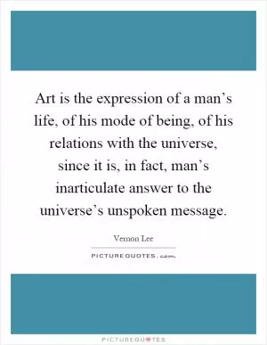Art is the expression of a man’s life, of his mode of being, of his relations with the universe, since it is, in fact, man’s inarticulate answer to the universe’s unspoken message Picture Quote #1