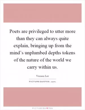 Poets are privileged to utter more than they can always quite explain, bringing up from the mind’s unplumbed depths tokens of the nature of the world we carry within us Picture Quote #1