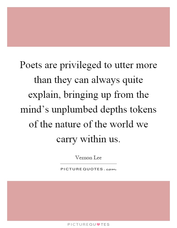 Poets are privileged to utter more than they can always quite explain, bringing up from the mind's unplumbed depths tokens of the nature of the world we carry within us Picture Quote #1