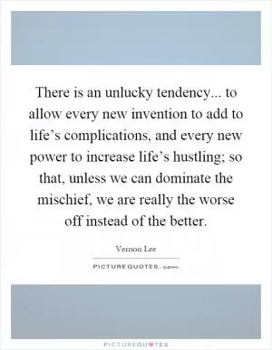 There is an unlucky tendency... to allow every new invention to add to life’s complications, and every new power to increase life’s hustling; so that, unless we can dominate the mischief, we are really the worse off instead of the better Picture Quote #1