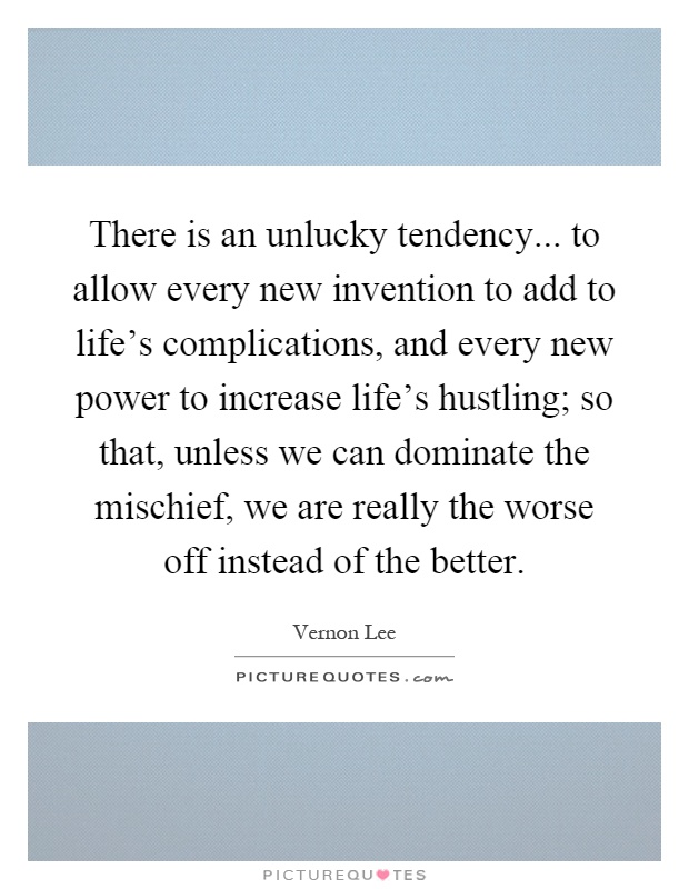 There is an unlucky tendency... to allow every new invention to add to life's complications, and every new power to increase life's hustling; so that, unless we can dominate the mischief, we are really the worse off instead of the better Picture Quote #1