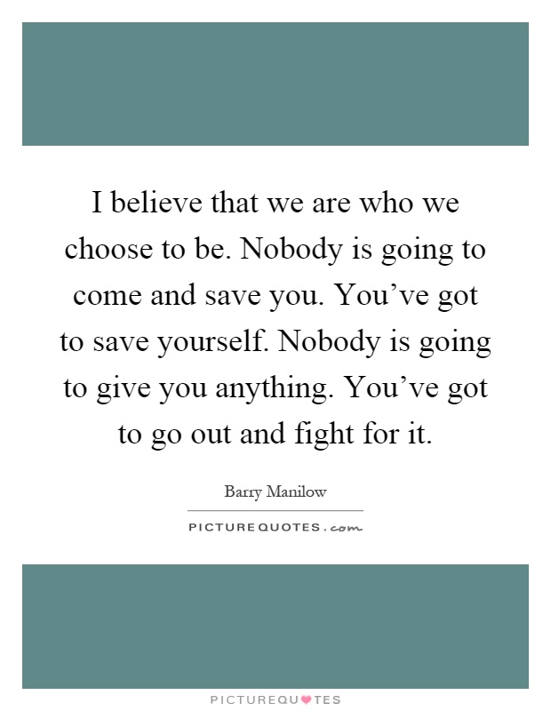 I believe that we are who we choose to be. Nobody is going to come and save you. You've got to save yourself. Nobody is going to give you anything. You've got to go out and fight for it Picture Quote #1