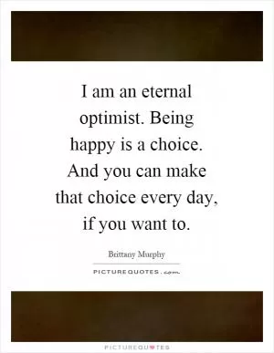 I am an eternal optimist. Being happy is a choice. And you can make that choice every day, if you want to Picture Quote #1