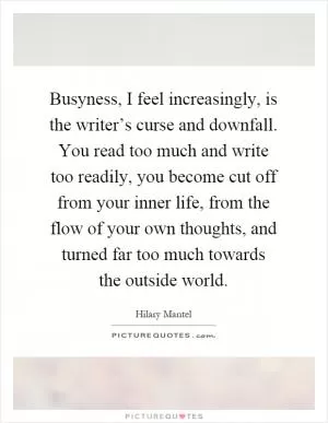 Busyness, I feel increasingly, is the writer’s curse and downfall. You read too much and write too readily, you become cut off from your inner life, from the flow of your own thoughts, and turned far too much towards the outside world Picture Quote #1