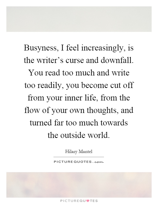 Busyness, I feel increasingly, is the writer's curse and downfall. You read too much and write too readily, you become cut off from your inner life, from the flow of your own thoughts, and turned far too much towards the outside world Picture Quote #1