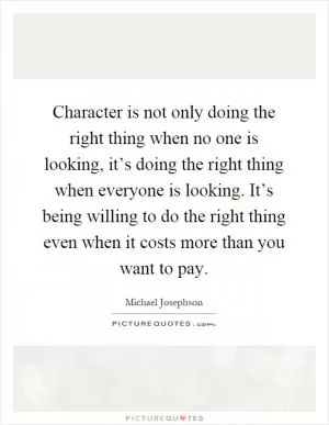 Character is not only doing the right thing when no one is looking, it’s doing the right thing when everyone is looking. It’s being willing to do the right thing even when it costs more than you want to pay Picture Quote #1