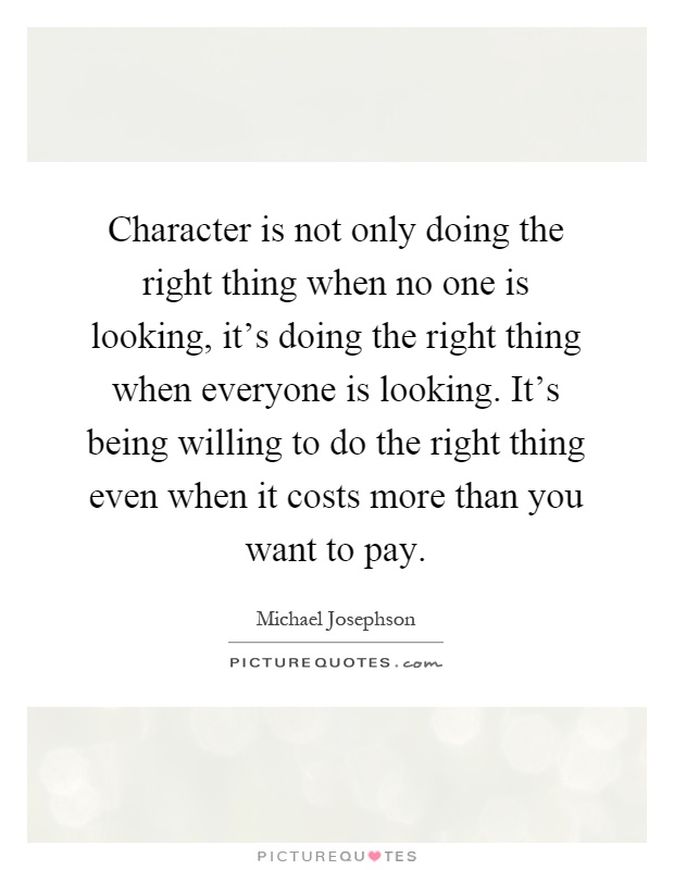 Character is not only doing the right thing when no one is looking, it's doing the right thing when everyone is looking. It's being willing to do the right thing even when it costs more than you want to pay Picture Quote #1