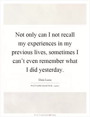 Not only can I not recall my experiences in my previous lives, sometimes I can’t even remember what I did yesterday Picture Quote #1