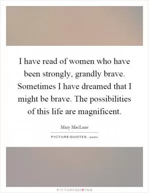 I have read of women who have been strongly, grandly brave. Sometimes I have dreamed that I might be brave. The possibilities of this life are magnificent Picture Quote #1