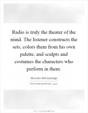 Radio is truly the theater of the mind. The listener constructs the sets, colors them from his own palette, and sculpts and costumes the characters who perform in them Picture Quote #1