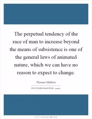 The perpetual tendency of the race of man to increase beyond the means of subsistence is one of the general laws of animated nature, which we can have no reason to expect to change Picture Quote #1